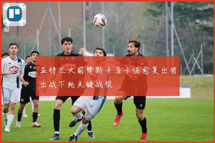 亚特兰大前锋斯卡马卡伤愈复出将出战下轮关键战役