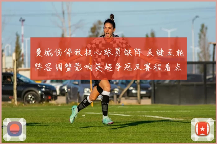 曼城伤停致核心球员缺阵 关键五轮阵容调整影响英超争冠及赛程看点