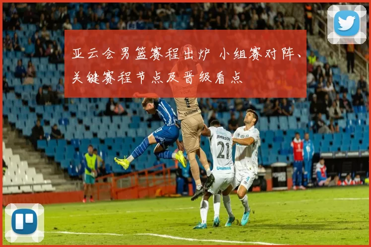 亚云会男篮赛程出炉 小组赛对阵、关键赛程节点及晋级看点