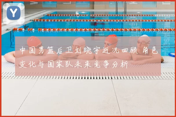 中国男篮后卫刘晓宇近况回顾 角色变化与国家队未来竞争分析