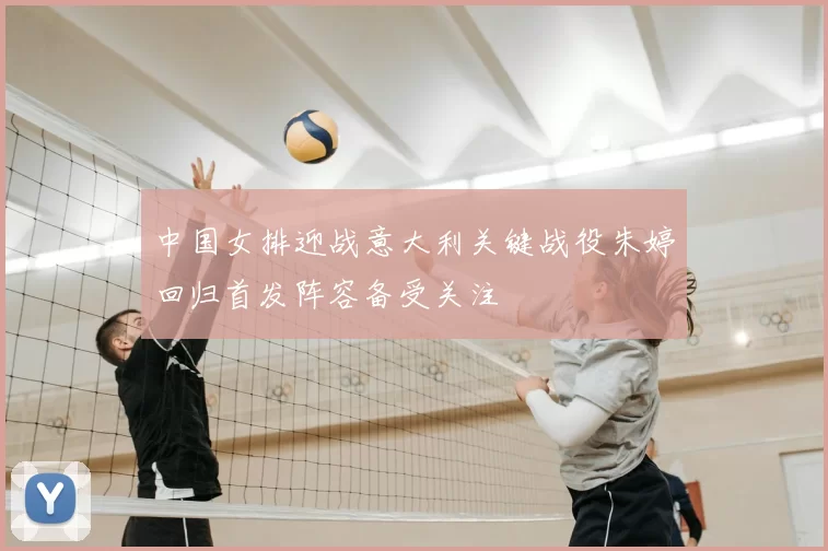 中国女排迎战意大利关键战役朱婷回归首发阵容备受关注