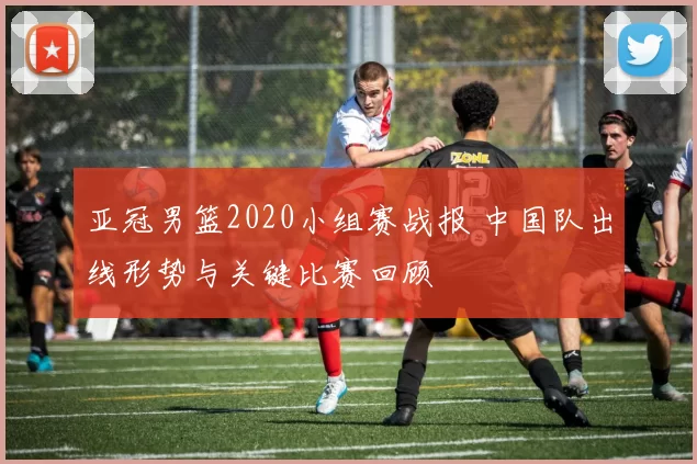 亚冠男篮2020小组赛战报 中国队出线形势与关键比赛回顾