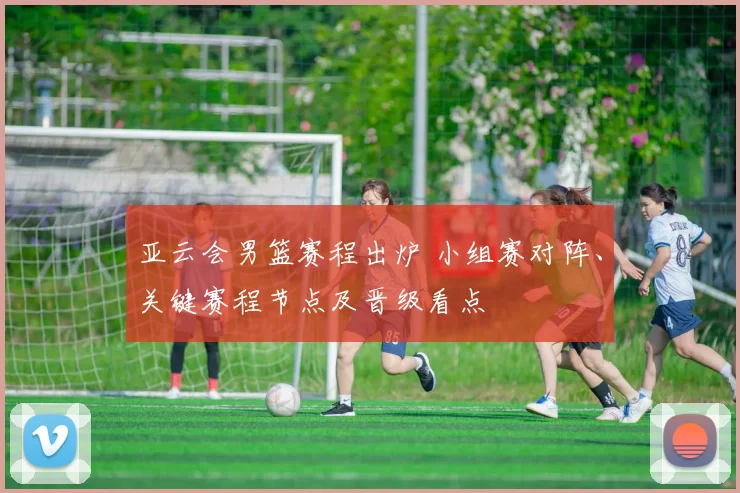 亚云会男篮赛程出炉 小组赛对阵、关键赛程节点及晋级看点