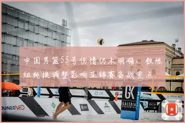 中国男篮55号伤情仍未明确，教练组轮换调整影响亚锦赛备战重点
