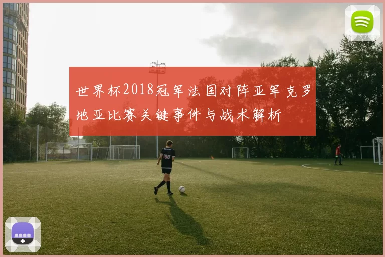 世界杯2018冠军法国对阵亚军克罗地亚比赛关键事件与战术解析