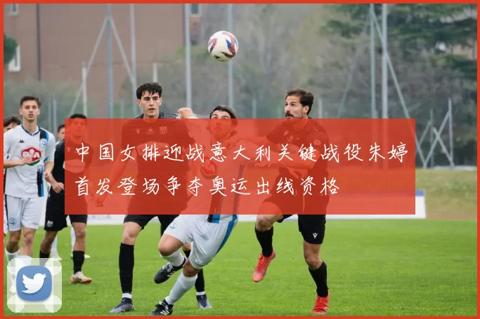 中国女排迎战意大利关键战役朱婷首发登场争夺奥运出线资格