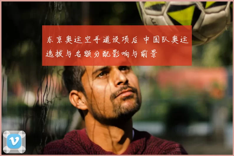 东京奥运空手道设项后 中国队奥运选拔与名额分配影响与前景