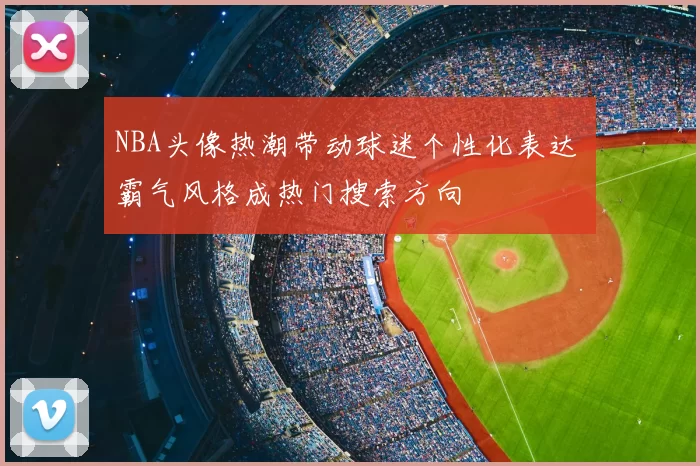NBA头像热潮带动球迷个性化表达 霸气风格成热门搜索方向