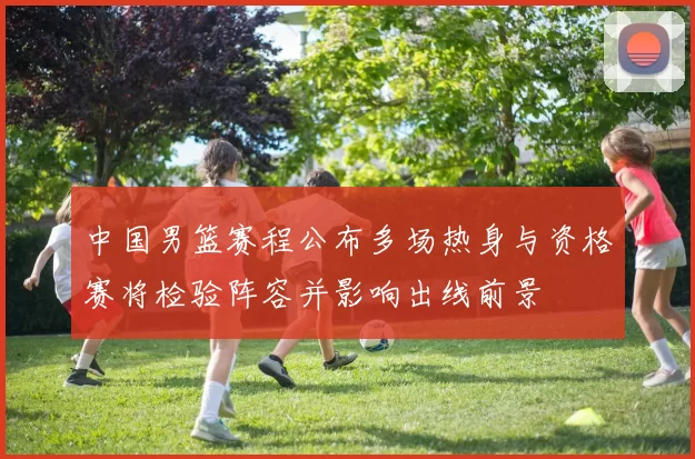 中国男篮赛程公布多场热身与资格赛将检验阵容并影响出线前景