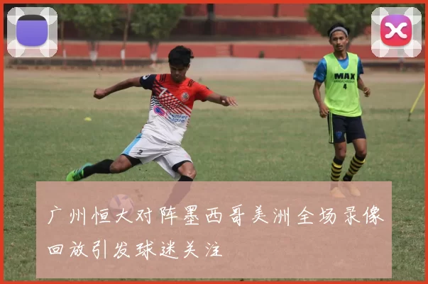 广州恒大对阵墨西哥美洲全场录像回放引发球迷关注