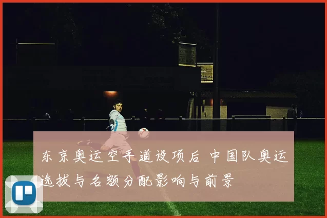 东京奥运空手道设项后 中国队奥运选拔与名额分配影响与前景