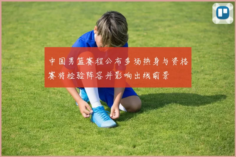 中国男篮赛程公布多场热身与资格赛将检验阵容并影响出线前景