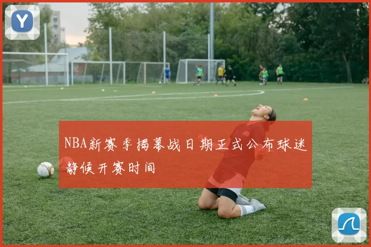 NBA新赛季揭幕战日期正式公布球迷静候开赛时间