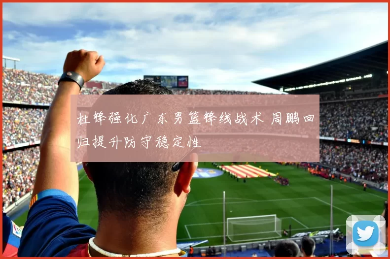 杜锋强化广东男篮锋线战术 周鹏回归提升防守稳定性