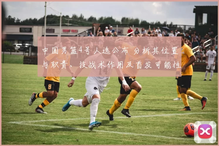 中国男篮4号人选公布 分析其位置与职责、技战术作用及首发可能性