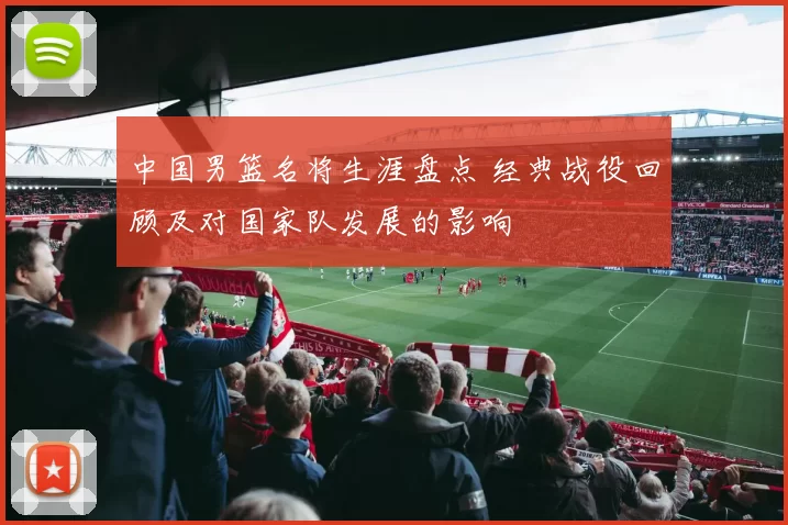 中国男篮名将生涯盘点 经典战役回顾及对国家队发展的影响