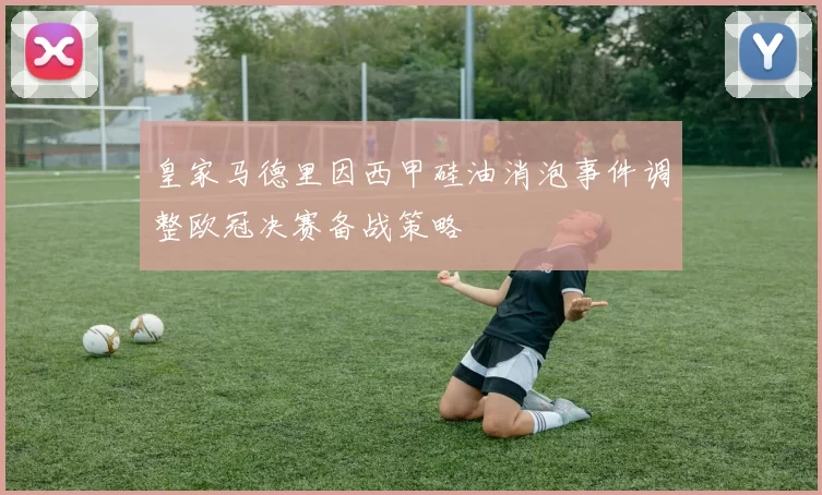 皇家马德里因西甲硅油消泡事件调整欧冠决赛备战策略