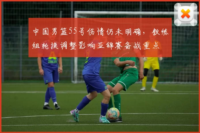 中国男篮55号伤情仍未明确，教练组轮换调整影响亚锦赛备战重点