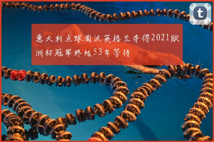 意大利点球淘汰英格兰夺得2021欧洲杯冠军终结53年等待