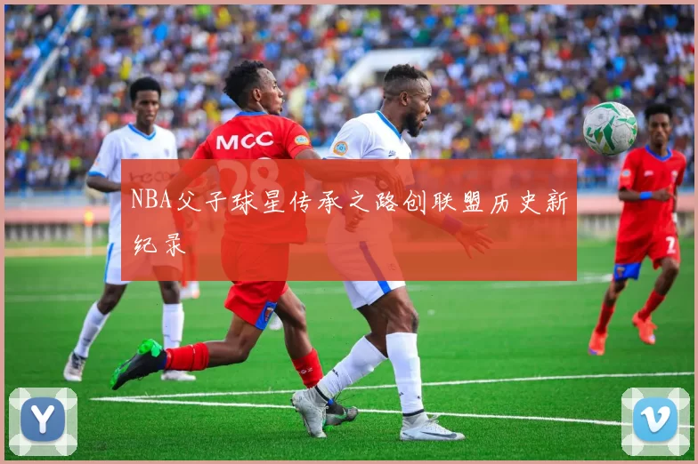 NBA父子球星传承之路创联盟历史新纪录