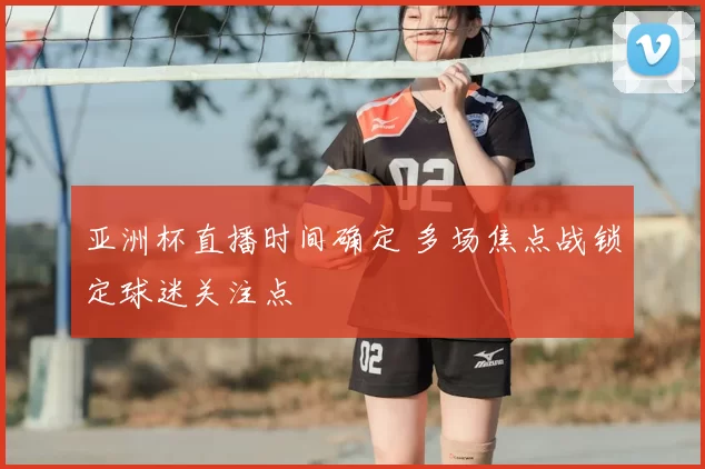 亚洲杯直播时间确定 多场焦点战锁定球迷关注点