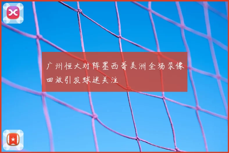 广州恒大对阵墨西哥美洲全场录像回放引发球迷关注