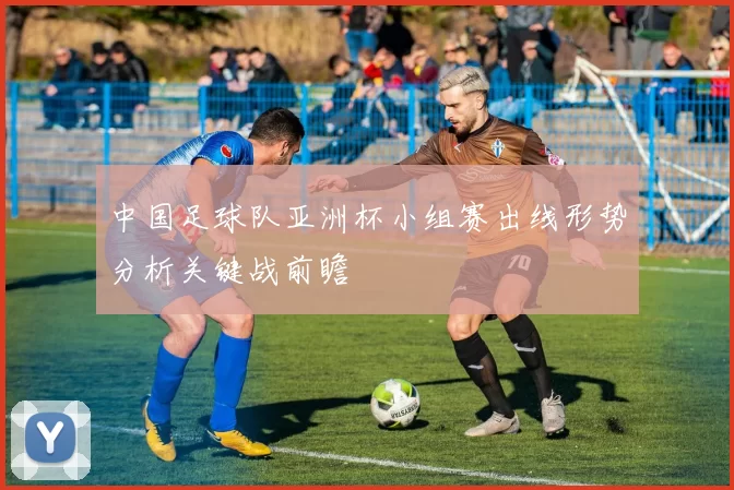 中国足球队亚洲杯小组赛出线形势分析关键战前瞻