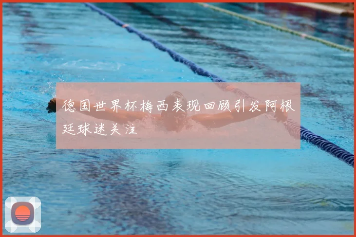 德国世界杯梅西表现回顾引发阿根廷球迷关注