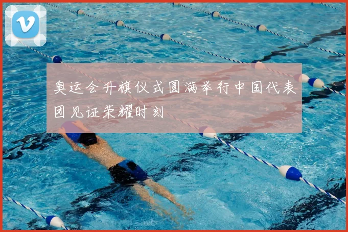 奥运会升旗仪式圆满举行中国代表团见证荣耀时刻