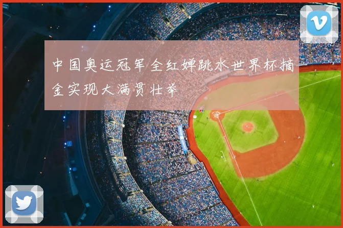 中国奥运冠军全红婵跳水世界杯摘金实现大满贯壮举