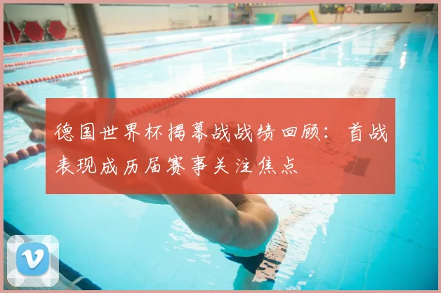 德国世界杯揭幕战战绩回顾:首战表现成历届赛事关注焦点