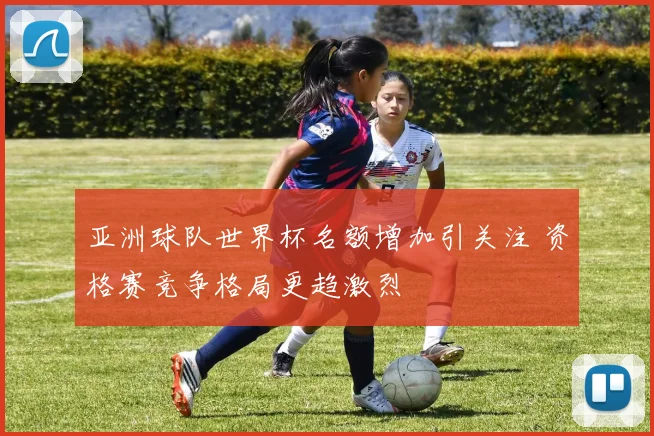 亚洲球队世界杯名额增加引关注 资格赛竞争格局更趋激烈