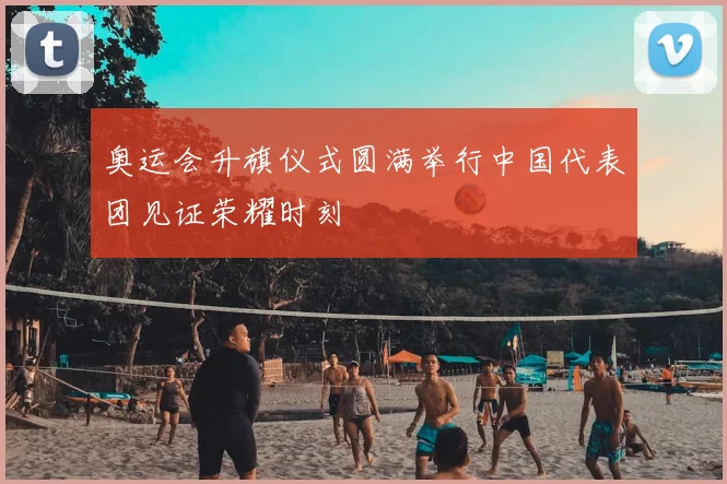 奥运会升旗仪式圆满举行中国代表团见证荣耀时刻