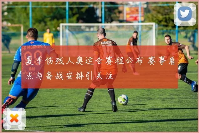 夏季伤残人奥运会赛程公布 赛事看点与备战安排引关注