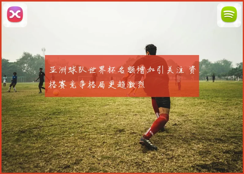 亚洲球队世界杯名额增加引关注 资格赛竞争格局更趋激烈