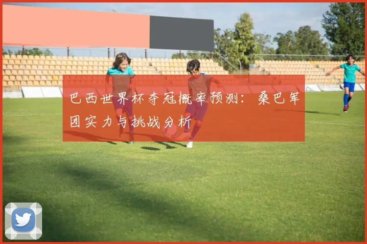 巴西世界杯夺冠概率预测:桑巴军团实力与挑战分析